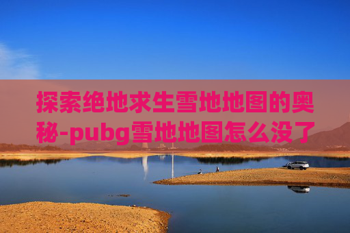 探索绝地求生雪地地图的奥秘-pubg雪地地图怎么没了 探索绝地求生雪地地图的奥秘-pubg雪地地图怎么没了