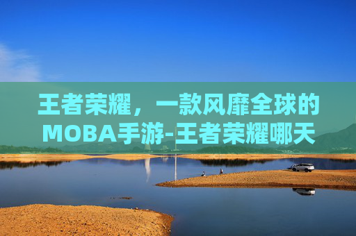 王者荣耀，一款风靡全球的MOBA手游-王者荣耀哪天出的新英雄