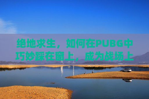 绝地求生，如何在PUBG中巧妙踩在窗上，成为战场上的隐形刺客-pubg怎么踩窗户