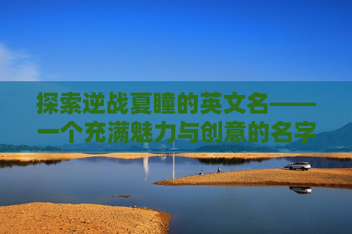 探索逆战夏瞳的英文名——一个充满魅力与创意的名字之旅-逆战夏瞳英文名字怎么写的 探索逆战夏瞳的英文名——一个充满魅力与创意的名字之旅-逆战夏瞳英文名字怎么写的