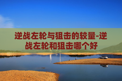 逆战左轮与狙击的较量-逆战左轮和狙击哪个好
