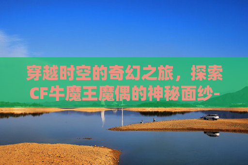 穿越时空的奇幻之旅，探索CF牛魔王魔偶的神秘面纱-cf牛魔王玩偶怎么得