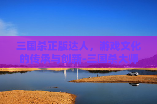 三国杀正版达人,游戏文化的传承与创新-三国杀大师版 三国杀正版达人,游戏文化的传承与创新-三国杀大师版