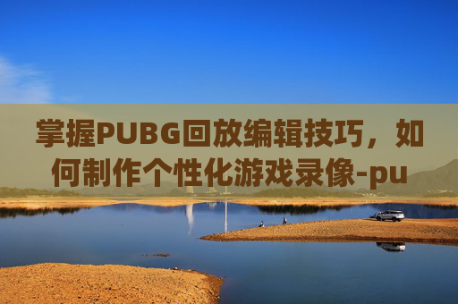 掌握PUBG回放编辑技巧,如何制作个性化游戏录像-pubg视频回放怎么剪辑 掌握PUBG回放编辑技巧,如何制作个性化游戏录像-pubg视频回放怎么剪辑