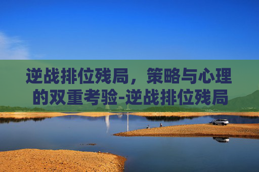 逆战排位残局，策略与心理的双重考验-逆战排位残局怎么打