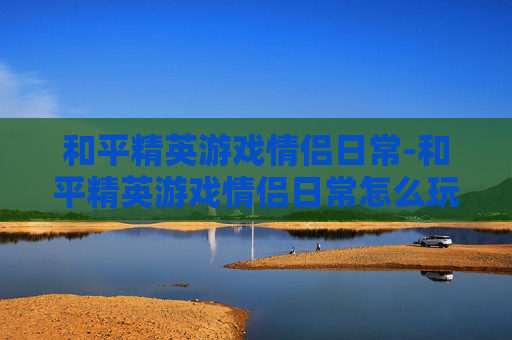 和平精英游戏情侣日常-和平精英游戏情侣日常怎么玩