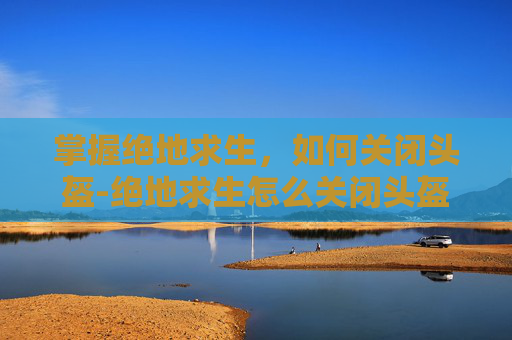 掌握绝地求生，如何关闭头盔-绝地求生怎么关闭头盔显示