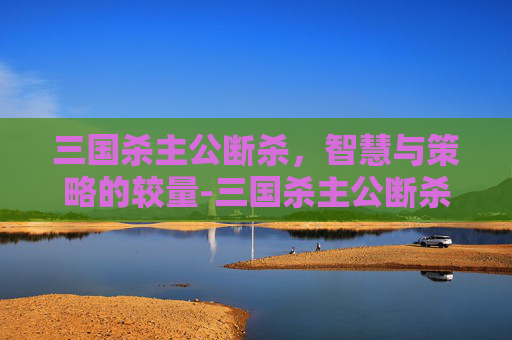 三国杀主公断杀,智慧与策略的较量-三国杀主公断杀什么意思 三国杀主公断杀,智慧与策略的较量-三国杀主公断杀什么意思