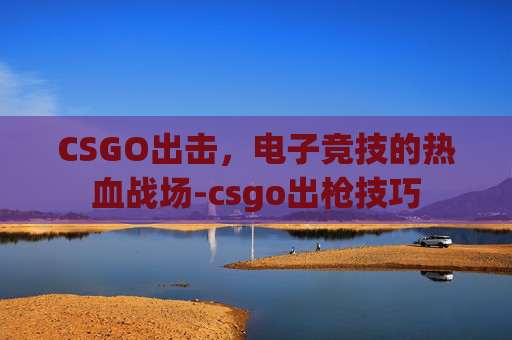 CSGO出击,电子竞技的热血战场-csgo出枪技巧 CSGO出击,电子竞技的热血战场-csgo出枪技巧