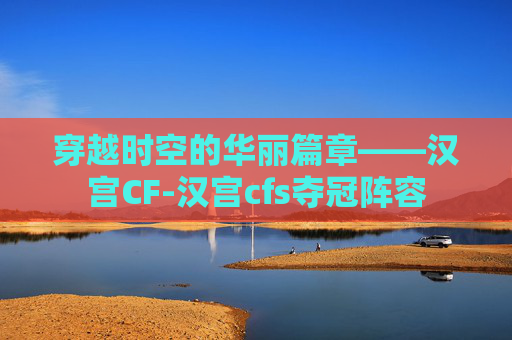 穿越时空的华丽篇章——汉宫CF-汉宫cfs夺冠阵容 穿越时空的华丽篇章——汉宫CF-汉宫cfs夺冠阵容