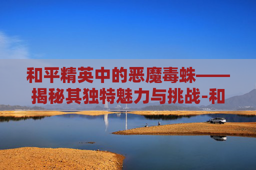 和平精英中的恶魔毒蛛——揭秘其独特魅力与挑战-和平精英恶魔人蛛 和平精英中的恶魔毒蛛——揭秘其独特魅力与挑战-和平精英恶魔人蛛