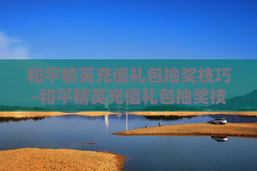 和平精英充值礼包抽奖技巧-和平精英充值礼包抽奖技巧视频