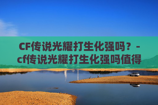 CF传说光耀打生化强吗？-cf传说光耀打生化强吗值得吗