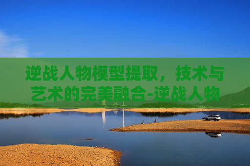 逆战人物模型提取，技术与艺术的完美融合-逆战人物模型提取教程