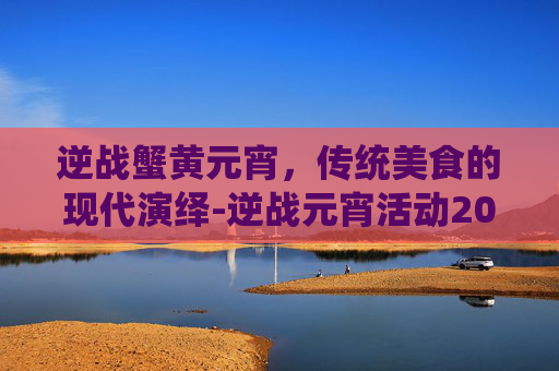 逆战蟹黄元宵,传统美食的现代演绎-逆战元宵活动2021 逆战蟹黄元宵,传统美食的现代演绎-逆战元宵活动2021