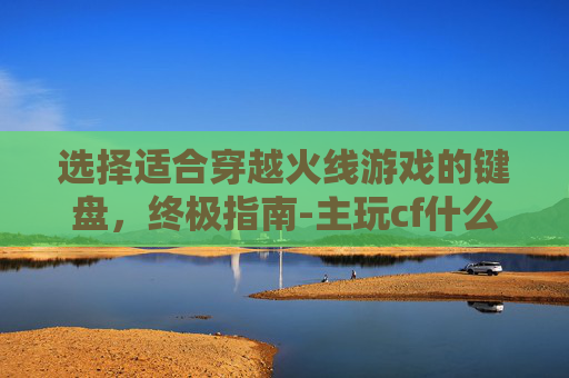 选择适合穿越火线游戏的键盘,终极指南-主玩cf什么键盘好用一点 选择适合穿越火线游戏的键盘,终极指南-主玩cf什么键盘好用一点