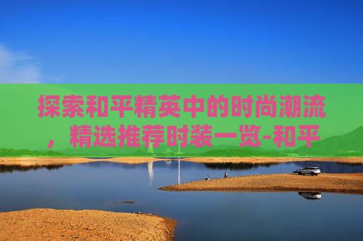探索和平精英中的时尚潮流，精选推荐时装一览-和平精英推荐的时装有哪些
