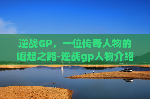 逆战GP,一位传奇人物的崛起之路-逆战gp人物介绍大全 逆战GP,一位传奇人物的崛起之路-逆战gp人物介绍大全