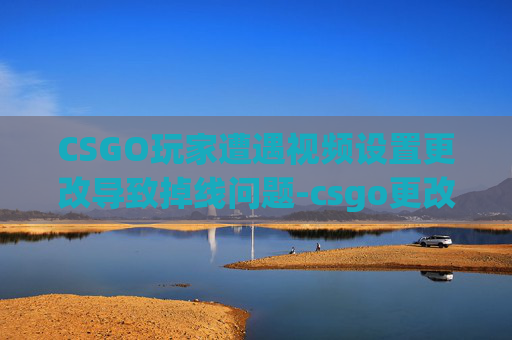 CSGO玩家遭遇视频设置更改导致掉线问题-csgo更改视频设置掉线怎么办