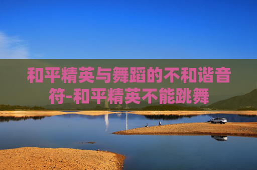 和平精英与舞蹈的不和谐音符-和平精英不能跳舞 和平精英与舞蹈的不和谐音符-和平精英不能跳舞