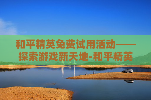 和平精英免费试用活动——探索游戏新天地-和平精英免费领取活动