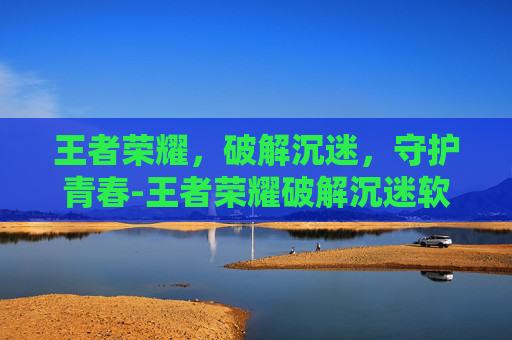 王者荣耀，破解沉迷，守护青春-王者荣耀破解沉迷软件
