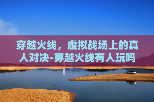 穿越火线,虚拟战场上的真人对决-穿越火线有人玩吗 穿越火线,虚拟战场上的真人对决-穿越火线有人玩吗
