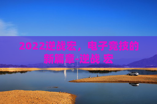 2022逆战宏,电子竞技的新篇章-逆战 宏 2022逆战宏,电子竞技的新篇章-逆战 宏