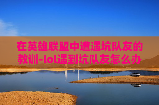 在英雄联盟中遭遇坑队友的教训-lol遇到坑队友怎么办
