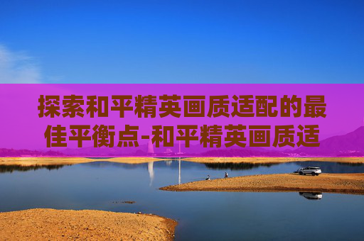 探索和平精英画质适配的最佳平衡点-和平精英画质适配多少帧 探索和平精英画质适配的最佳平衡点-和平精英画质适配多少帧