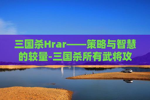 三国杀Hrar——策略与智慧的较量-三国杀所有武将攻略
