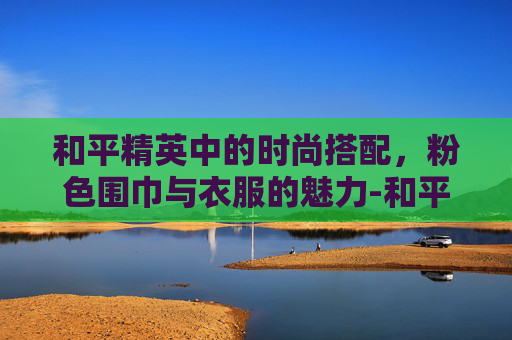 和平精英中的时尚搭配,粉色围巾与衣服的魅力-和平精英粉色的衣服 和平精英中的时尚搭配,粉色围巾与衣服的魅力-和平精英粉色的衣服