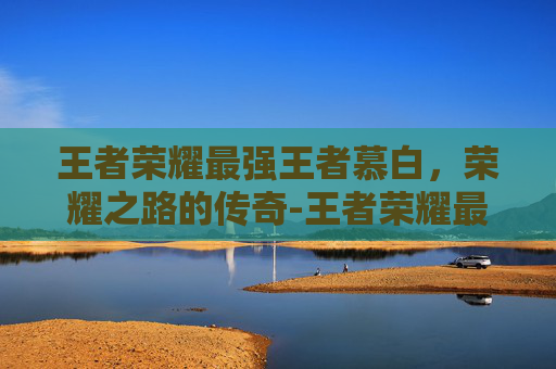 王者荣耀最强王者慕白，荣耀之路的传奇-王者荣耀最强王者慕白是谁
