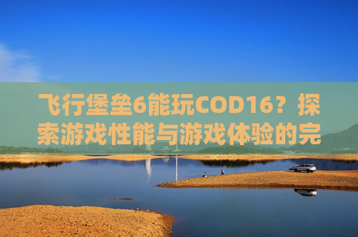 飞行堡垒6能玩COD16？探索游戏性能与游戏体验的完美结合-飞行堡垒6能玩什么游戏