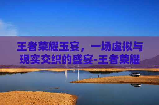 王者荣耀玉宴,一场虚拟与现实交织的盛宴-王者荣耀玉玉 王者荣耀玉宴,一场虚拟与现实交织的盛宴-王者荣耀玉玉