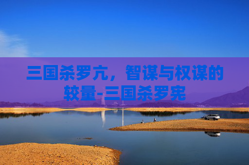 三国杀罗亢，智谋与权谋的较量-三国杀罗宪