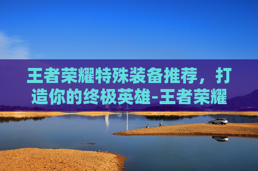 王者荣耀特殊装备推荐,打造你的终极英雄-王者荣耀特殊装备推荐最新 王者荣耀特殊装备推荐,打造你的终极英雄-王者荣耀特殊装备推荐最新