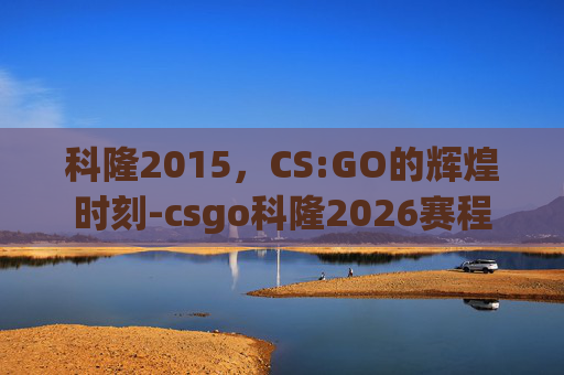 科隆2015，CS:GO的辉煌时刻-csgo科隆2026赛程