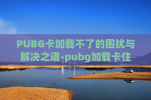 PUBG卡加载不了的困扰与解决之道-pubg加载卡住