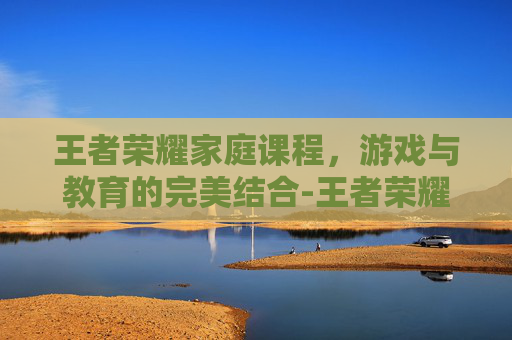 王者荣耀家庭课程,游戏与教育的完美结合-王者荣耀家教 王者荣耀家庭课程,游戏与教育的完美结合-王者荣耀家教