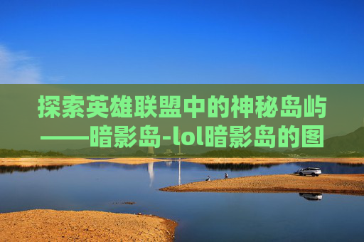 探索英雄联盟中的神秘岛屿——暗影岛-lol暗影岛的图片大全 探索英雄联盟中的神秘岛屿——暗影岛-lol暗影岛的图片大全