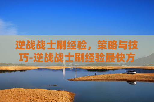 逆战战士刷经验，策略与技巧-逆战战士刷经验最快方法