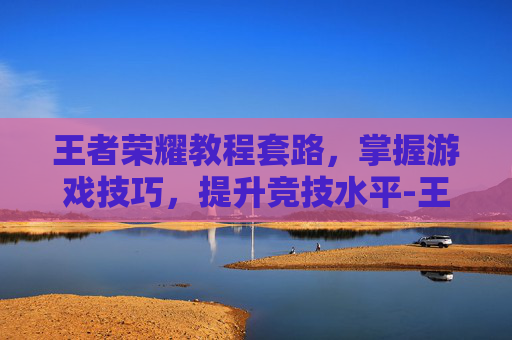 王者荣耀教程套路,掌握游戏技巧,提升竞技水平-王者荣耀教程套路教学 王者荣耀教程套路,掌握游戏技巧,提升竞技水平-王者荣耀教程套路教学