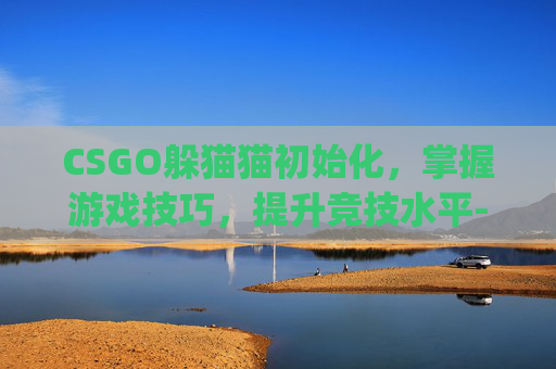 CSGO躲猫猫初始化，掌握游戏技巧，提升竞技水平-csgo躲猫猫模式初始化要多久