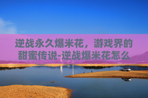 逆战永久爆米花,游戏界的甜蜜传说-逆战爆米花怎么获得永久 逆战永久爆米花,游戏界的甜蜜传说-逆战爆米花怎么获得永久