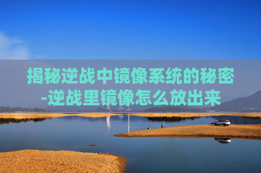 揭秘逆战中镜像系统的秘密-逆战里镜像怎么放出来 揭秘逆战中镜像系统的秘密-逆战里镜像怎么放出来