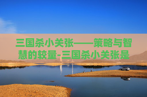 三国杀小关张——策略与智慧的较量-三国杀小关张是谁 三国杀小关张——策略与智慧的较量-三国杀小关张是谁