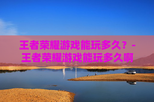 王者荣耀游戏能玩多久?-王者荣耀游戏能玩多久啊 王者荣耀游戏能玩多久?-王者荣耀游戏能玩多久啊