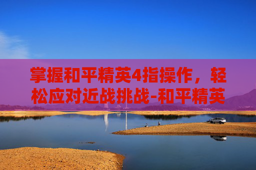 掌握和平精英4指操作，轻松应对近战挑战-和平精英四指近战怎么打