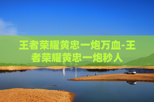 王者荣耀黄忠一炮万血-王者荣耀黄忠一炮秒人 王者荣耀黄忠一炮万血-王者荣耀黄忠一炮秒人